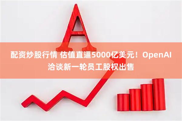 配资炒股行情 估值直逼5000亿美元！OpenAI洽谈新一轮员工股权出售