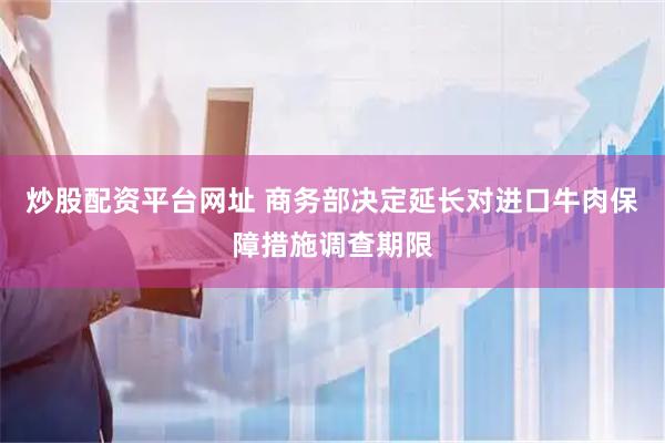 炒股配资平台网址 商务部决定延长对进口牛肉保障措施调查期限