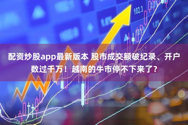 配资炒股app最新版本 股市成交额破纪录、开户数过千万！越南的牛市停不下来了？