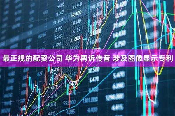 最正规的配资公司 华为再诉传音 涉及图像显示专利
