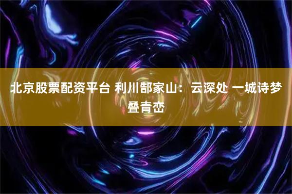 北京股票配资平台 利川郜家山：云深处 一城诗梦叠青峦