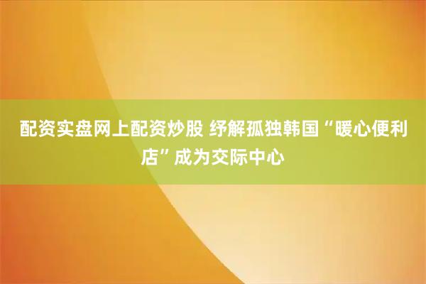 配资实盘网上配资炒股 纾解孤独　韩国“暖心便利店”成为交际中心