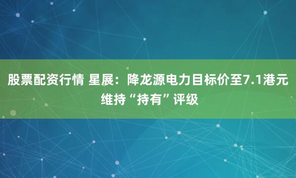 股票配资行情 星展：降龙源电力目标价至7.1港元 维持“持有”评级