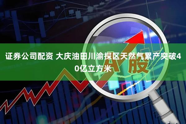 证券公司配资 大庆油田川渝探区天然气累产突破40亿立方米