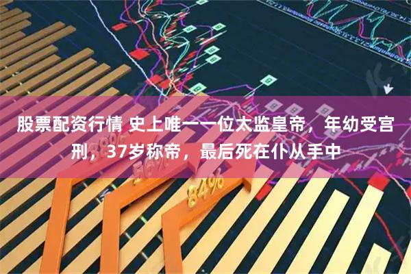 股票配资行情 史上唯一一位太监皇帝，年幼受宫刑，37岁称帝，最后死在仆从手中