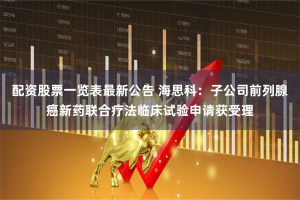 配资股票一览表最新公告 海思科：子公司前列腺癌新药联合疗法临床试验申请获受理