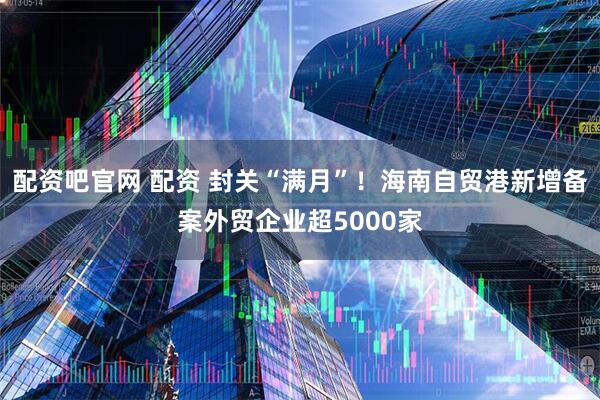 配资吧官网 配资 封关“满月”！海南自贸港新增备案外贸企业超5000家