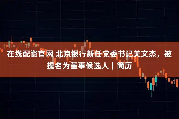 在线配资官网 北京银行新任党委书记关文杰，被提名为董事候选人｜简历