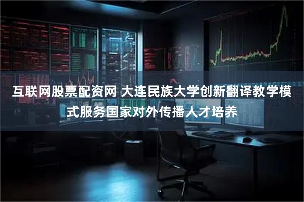 互联网股票配资网 大连民族大学创新翻译教学模式服务国家对外传播人才培养