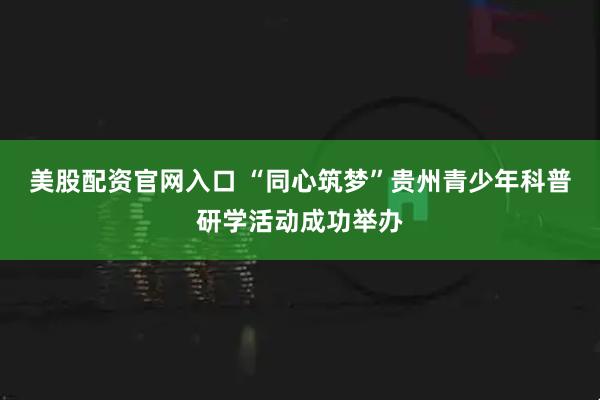 美股配资官网入口 “同心筑梦”贵州青少年科普研学活动成功举办