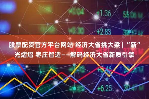 股票配资官方平台网站 经济大省挑大梁 | “新”光熠熠 枣庄智造——解码经济大省新质引擎