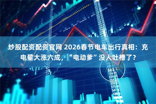 炒股配资配资官网 2026春节电车出行真相：充电量大涨六成，“电动爹”没人吐槽了？