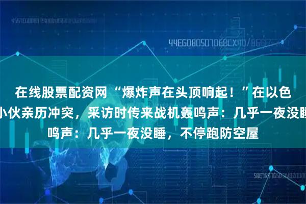 在线股票配资网 “爆炸声在头顶响起！”在以色列贴瓷砖的江西小伙亲历冲突，采访时传来战机轰鸣声：几乎一夜没睡，不停跑防空屋