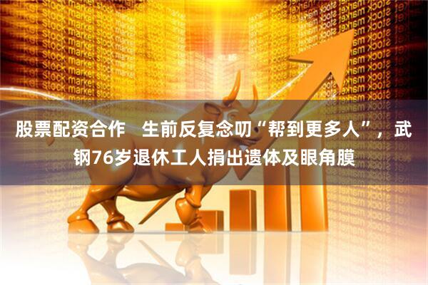 股票配资合作   生前反复念叨“帮到更多人”，武钢76岁退休工人捐出遗体及眼角膜