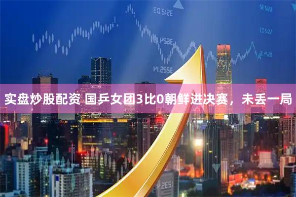 实盘炒股配资 国乒女团3比0朝鲜进决赛，未丢一局