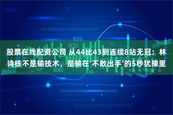 股票在线配资公司 从44比43到连续8站无冠：林诗栋不是输技术，是输在‘不敢出手’的5秒犹豫里