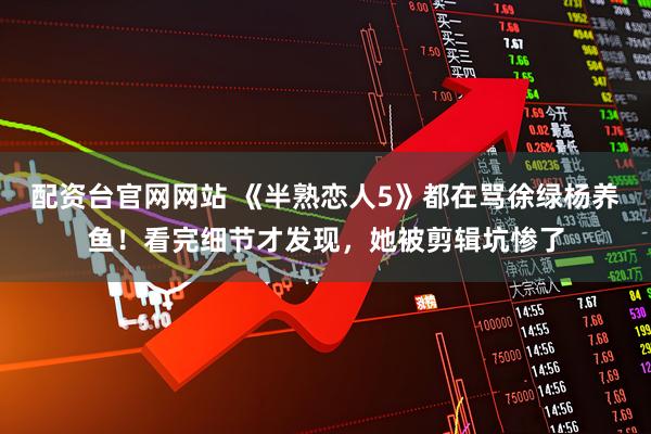 配资台官网网站 《半熟恋人5》都在骂徐绿杨养鱼！看完细节才发现，她被剪辑坑惨了