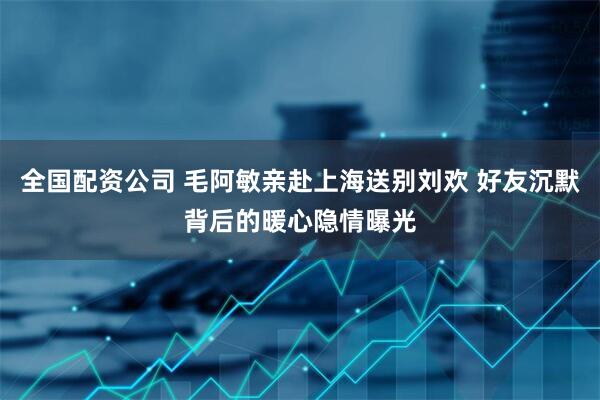 全国配资公司 毛阿敏亲赴上海送别刘欢 好友沉默背后的暖心隐情曝光