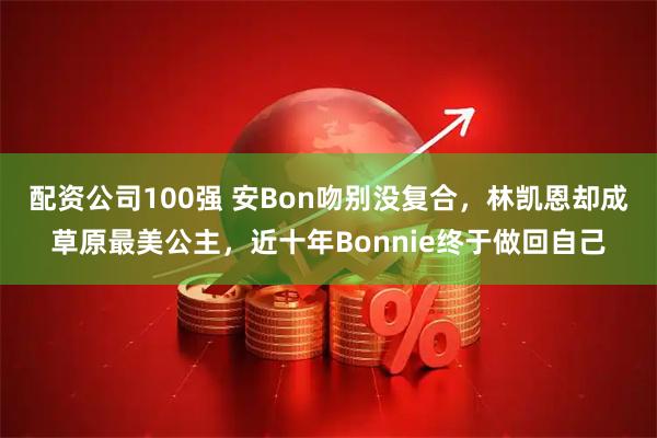 配资公司100强 安Bon吻别没复合，林凯恩却成草原最美公主，近十年Bonnie终于做回自己