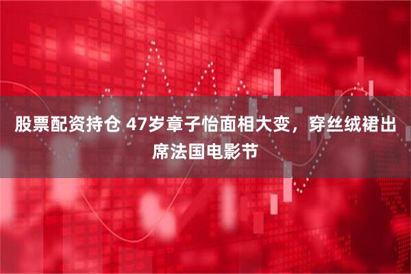 股票配资持仓 47岁章子怡面相大变，穿丝绒裙出席法国电影节