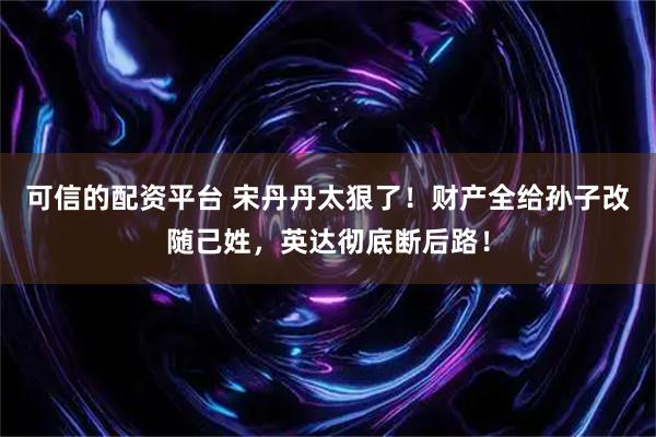 可信的配资平台 宋丹丹太狠了！财产全给孙子改随己姓，英达彻底断后路！